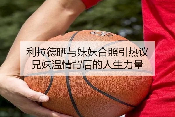 利拉德晒与妹妹合照引热议 兄妹温情背后的人生力量